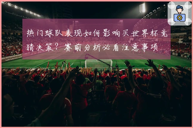 热门球队表现如何影响买世界杯竞猜决策？赛前分析必看注意事项