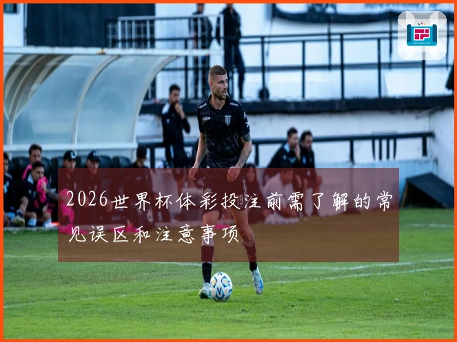 2026世界杯体彩投注前需了解的常见误区和注意事项