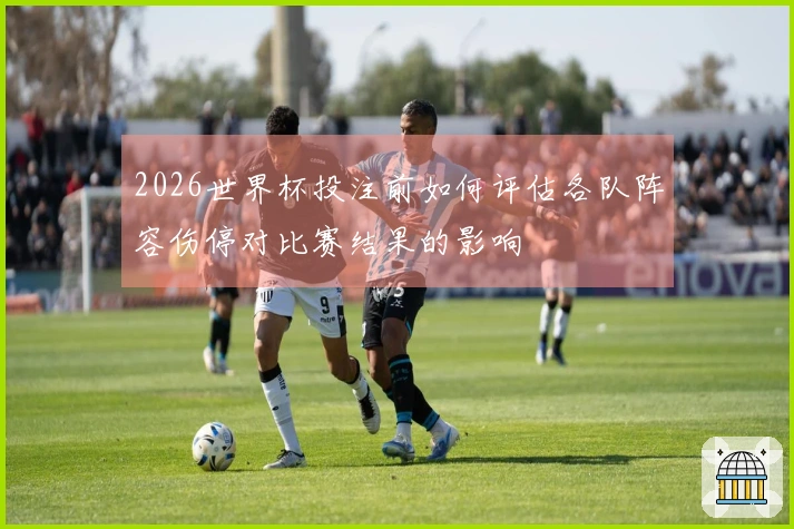 2026世界杯投注前如何评估各队阵容伤停对比赛结果的影响