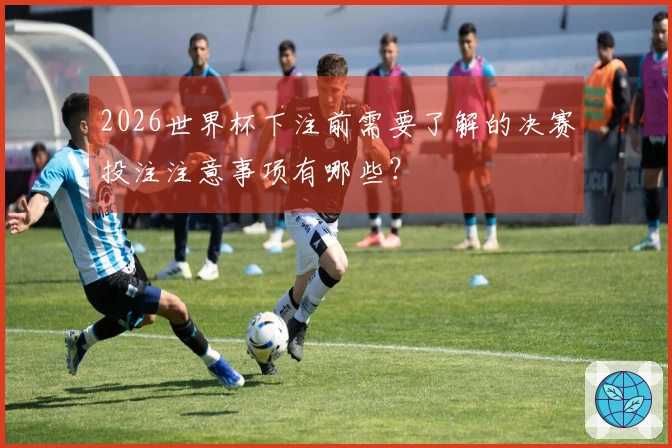 2026世界杯下注前需要了解的决赛投注注意事项有哪些？