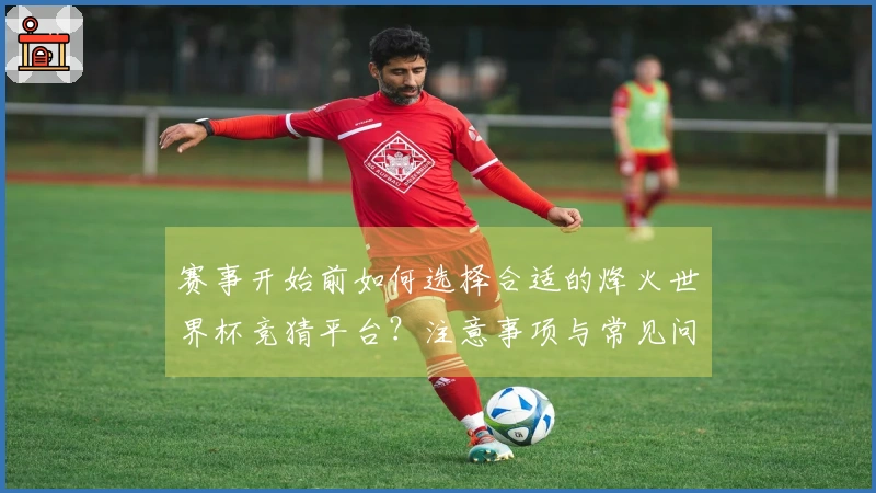 赛事开始前如何选择合适的烽火世界杯竞猜平台？注意事项与常见问题解答