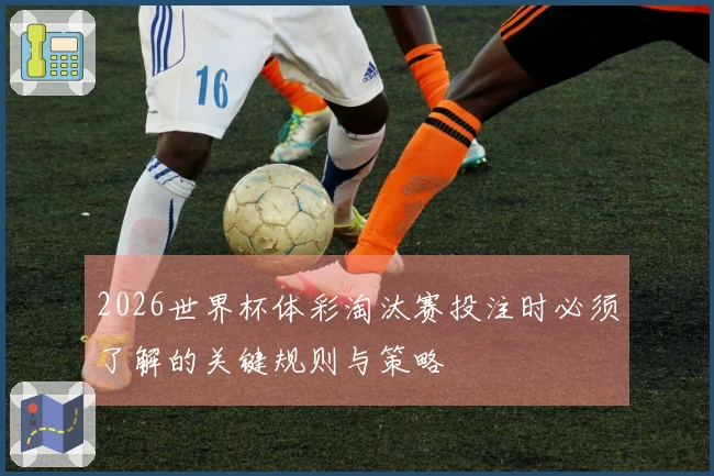 2026世界杯体彩淘汰赛投注时必须了解的关键规则与策略