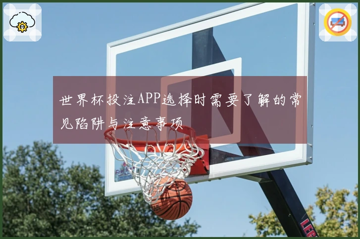 世界杯投注APP选择时需要了解的常见陷阱与注意事项